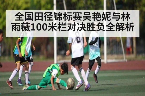 全国田径锦标赛吴艳妮与林雨薇100米栏对决胜负全解析