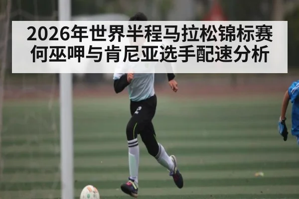 2026年世界半程马拉松锦标赛何巫呷与肯尼亚选手配速分析